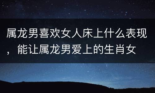 属龙男喜欢女人床上什么表现，能让属龙男爱上的生肖女