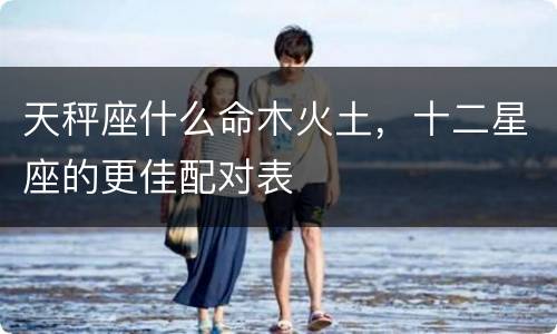 天秤座什么命木火土，十二星座的更佳配对表