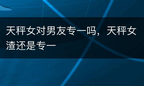 天秤女对男友专一吗，天秤女渣还是专一