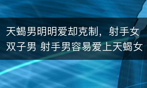 天蝎男明明爱却克制，射手女双子男 射手男容易爱上天蝎女
