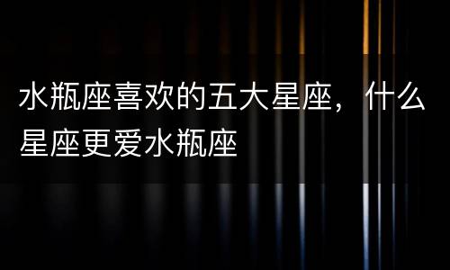 水瓶座喜欢的五大星座，什么星座更爱水瓶座