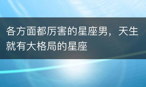 各方面都厉害的星座男，天生就有大格局的星座