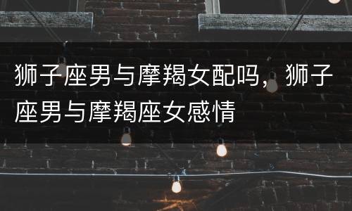 狮子座男与摩羯女配吗，狮子座男与摩羯座女感情