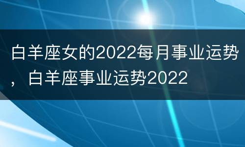白羊座女的2022每月事业运势，白羊座事业运势2022