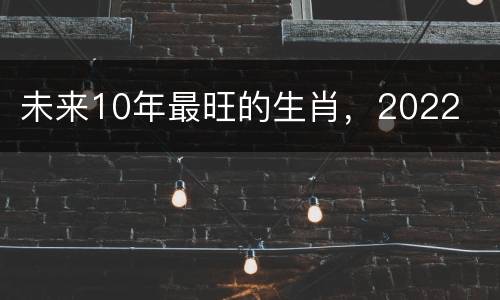 未来10年最旺的生肖，2022