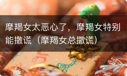 摩羯女太恶心了，摩羯女特别能撒谎（摩羯女总撒谎）