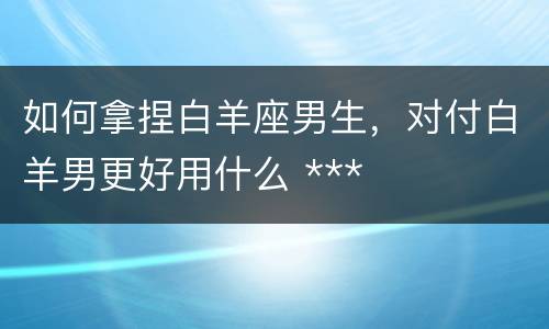 如何拿捏白羊座男生，对付白羊男更好用什么 ***