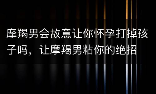 摩羯男会故意让你怀孕打掉孩子吗，让摩羯男粘你的绝招