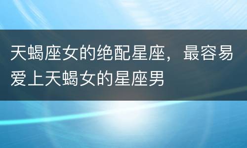 天蝎座女的绝配星座，最容易爱上天蝎女的星座男
