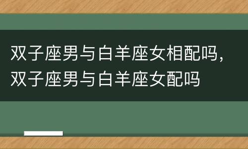 双子座男与白羊座女相配吗，双子座男与白羊座女配吗