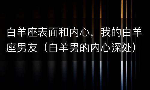 白羊座表面和内心，我的白羊座男友（白羊男的内心深处）