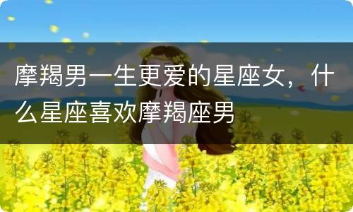 摩羯男一生更爱的星座女，什么星座喜欢摩羯座男