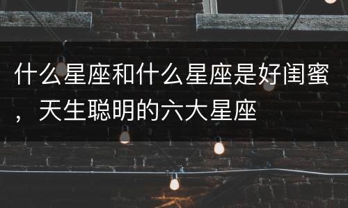 什么星座和什么星座是好闺蜜，天生聪明的六大星座