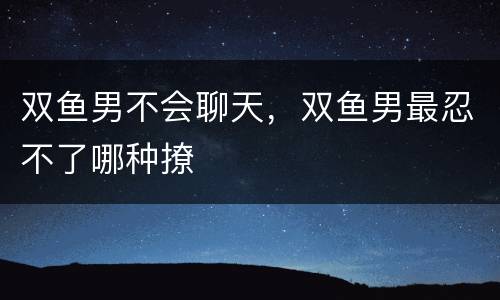 双鱼男不会聊天，双鱼男最忍不了哪种撩