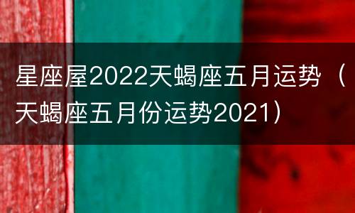 星座屋2022天蝎座五月运势（天蝎座五月份运势2021）