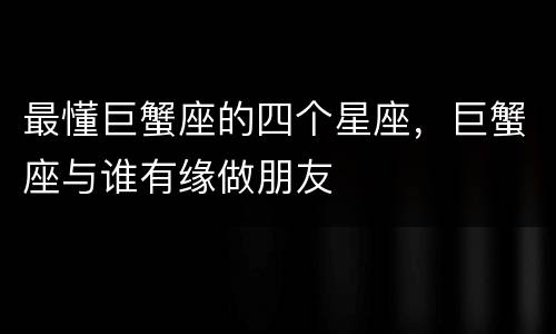 最懂巨蟹座的四个星座，巨蟹座与谁有缘做朋友