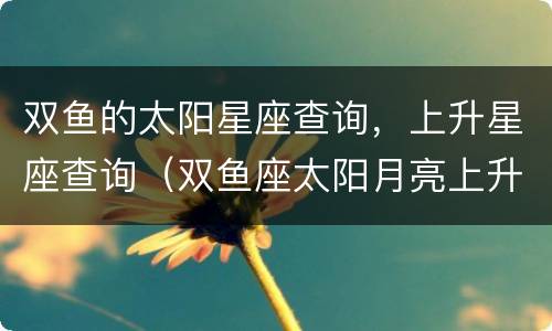 双鱼的太阳星座查询，上升星座查询（双鱼座太阳月亮上升星座查询）