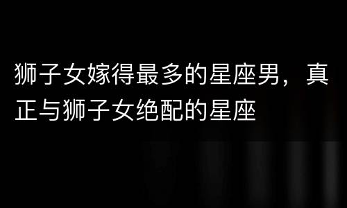 狮子女嫁得最多的星座男，真正与狮子女绝配的星座