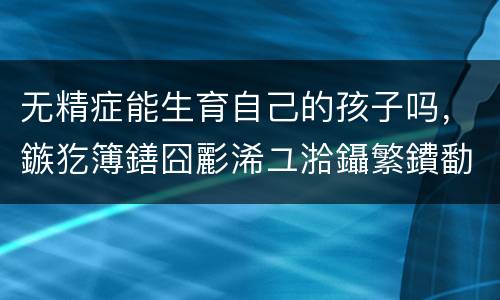 无精症能生育自己的孩子吗，鏃犵簿鐥囧彲浠ユ湁鑷繁鐨勫瀛愬悧