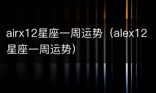 airx12星座一周运势（alex12星座一周运势）