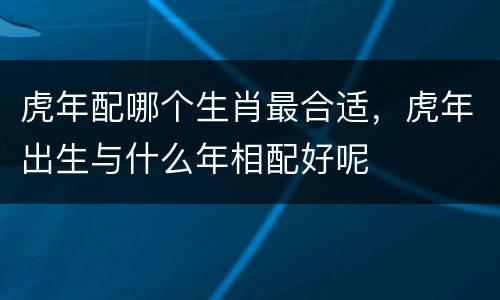 虎年配哪个生肖最合适，虎年出生与什么年相配好呢