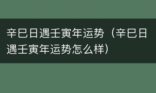 辛巳日遇壬寅年运势（辛巳日遇壬寅年运势怎么样）