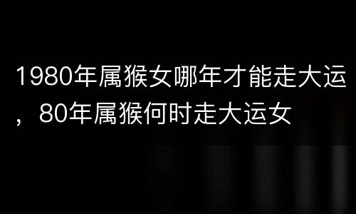 1980年属猴女哪年才能走大运，80年属猴何时走大运女