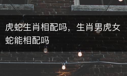虎蛇生肖相配吗，生肖男虎女蛇能相配吗