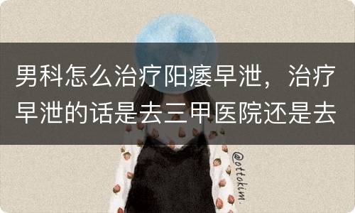 男科怎么治疗阳痿早泄，治疗早泄的话是去三甲医院还是去男科医院更好呢？