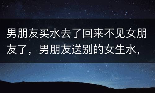 男朋友买水去了回来不见女朋友了，男朋友送别的女生水，之后那个女生没要，