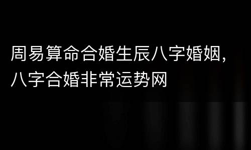 周易算命合婚生辰八字婚姻，八字合婚非常运势网