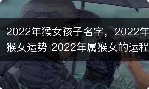 2022年猴女孩子名字，2022年猴女运势 2022年属猴女的运程