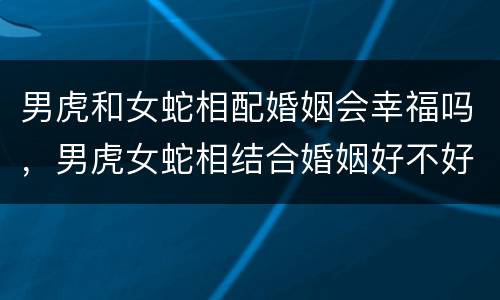 男虎和女蛇相配婚姻会幸福吗，男虎女蛇相结合婚姻好不好