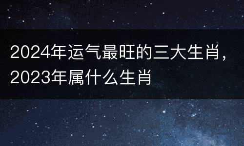 2024年运气最旺的三大生肖，2023年属什么生肖