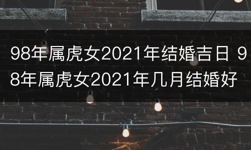 98年属虎女2021年结婚吉日 98年属虎女2021年几月结婚好