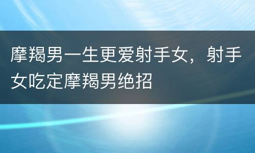 摩羯男一生更爱射手女，射手女吃定摩羯男绝招