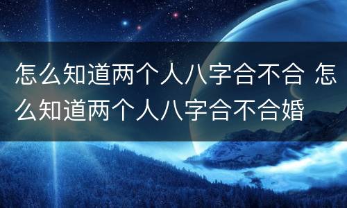 怎么知道两个人八字合不合 怎么知道两个人八字合不合婚
