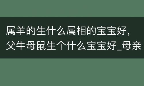属羊的生什么属相的宝宝好，父牛母鼠生个什么宝宝好_母亲属鼠父