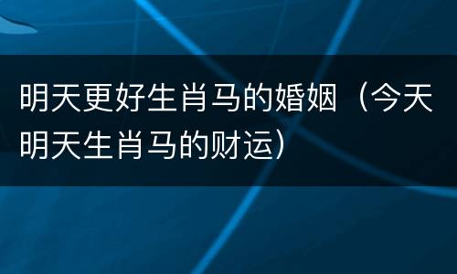 明天更好生肖马的婚姻（今天明天生肖马的财运）