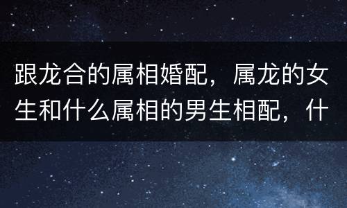 跟龙合的属相婚配，属龙的女生和什么属相的男生相配，什么属相的男生相克？