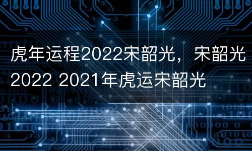 虎年运程2022宋韶光，宋韶光2022 2021年虎运宋韶光