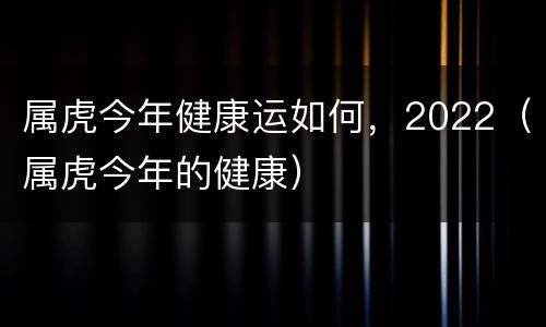 属虎今年健康运如何，2022（属虎今年的健康）