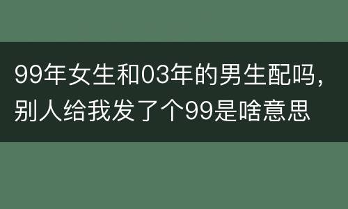 99年女生和03年的男生配吗，别人给我发了个99是啥意思