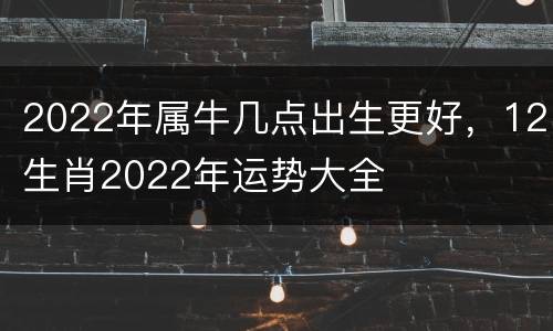 2022年属牛几点出生更好，12生肖2022年运势大全