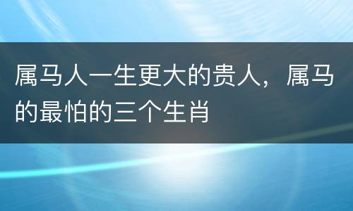 属马人一生更大的贵人，属马的最怕的三个生肖