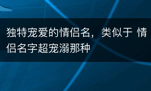 独特宠爱的情侣名，类似于 情侣名字超宠溺那种