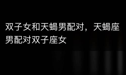 双子女和天蝎男配对，天蝎座男配对双子座女