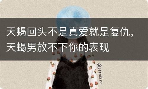 天蝎回头不是真爱就是复仇，天蝎男放不下你的表现