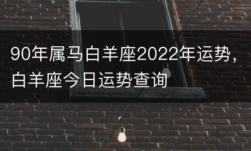 90年属马白羊座2022年运势，白羊座今日运势查询