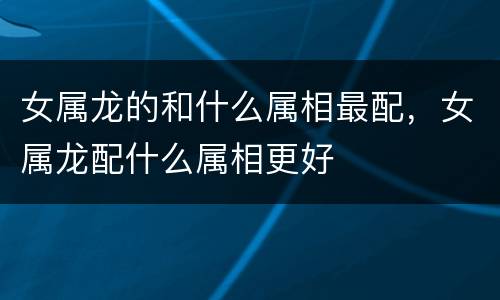 女属龙的和什么属相最配，女属龙配什么属相更好